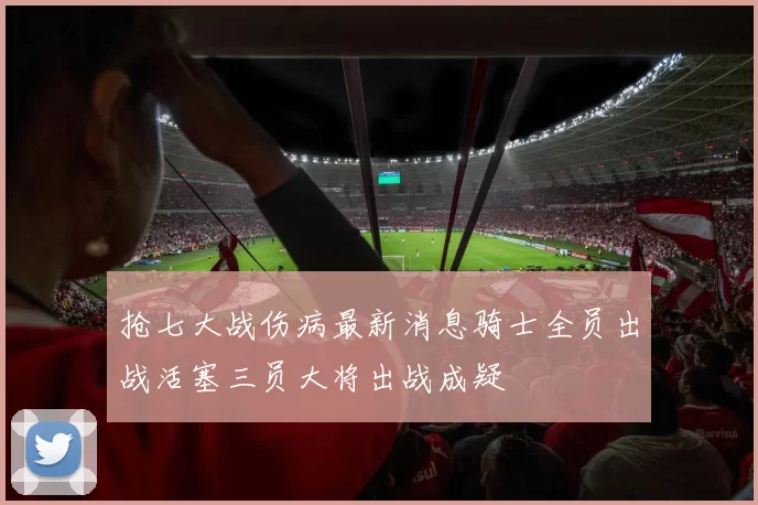 抢七大战伤病最新消息骑士全员出战活塞三员大将出战成疑