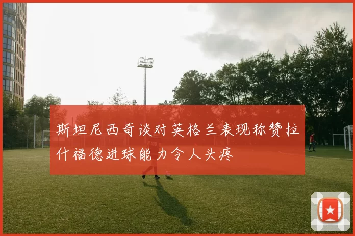 斯坦尼西奇谈对英格兰表现称赞拉什福德进球能力令人头疼