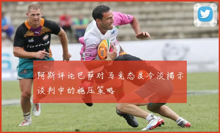 阿斯评论巴萨对马竞态度冷淡揭示谈判中的施压策略
