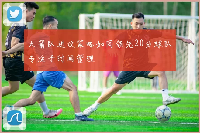火箭队进攻策略如同领先20分球队专注于时间管理