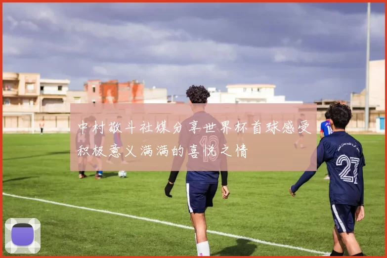 中村敬斗社媒分享世界杯首球感受积极意义满满的喜悦之情