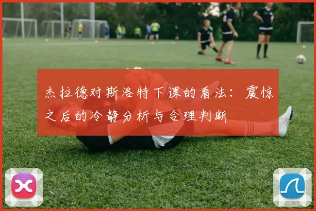 杰拉德对斯洛特下课的看法：震惊之后的冷静分析与合理判断