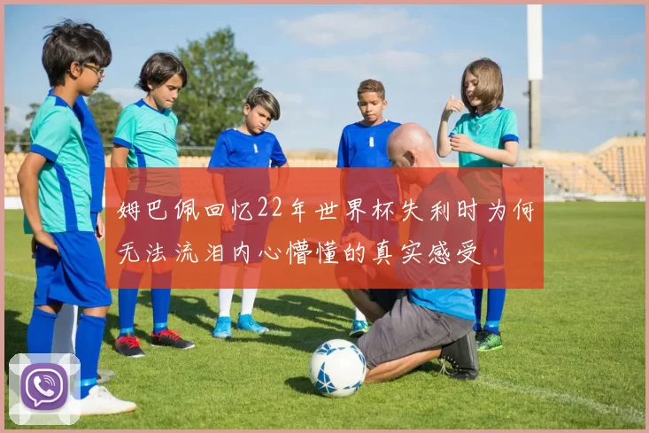 姆巴佩回忆22年世界杯失利时为何无法流泪内心懵懂的真实感受