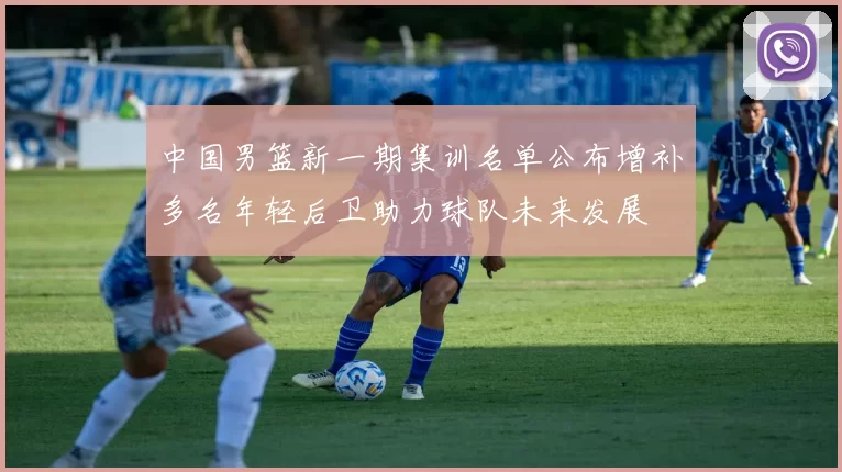 中国男篮新一期集训名单公布增补多名年轻后卫助力球队未来发展