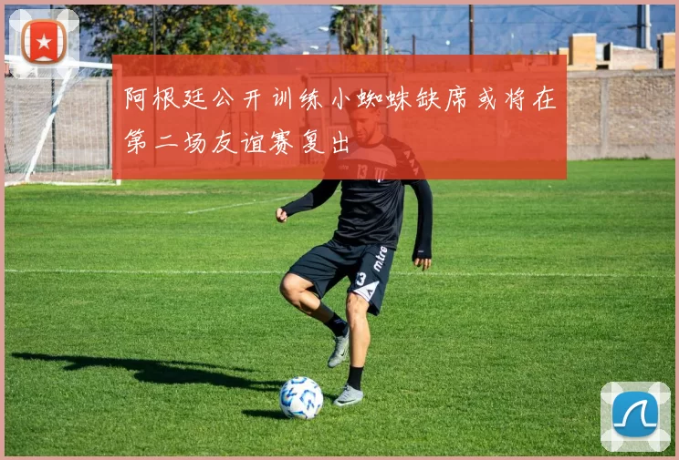 阿根廷公开训练小蜘蛛缺席或将在第二场友谊赛复出