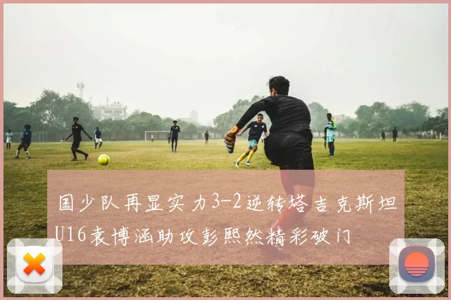国少队再显实力3-2逆转塔吉克斯坦U16袁博涵助攻彭熙然精彩破门