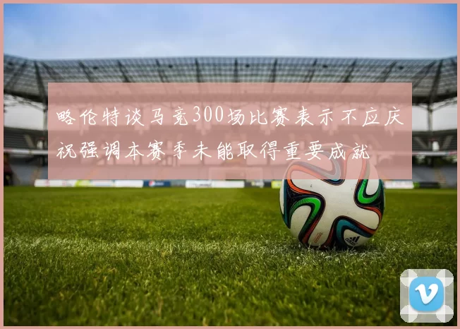 略伦特谈马竞300场比赛表示不应庆祝强调本赛季未能取得重要成就