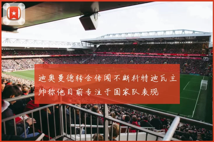 迪奥曼德转会传闻不断科特迪瓦主帅称他目前专注于国家队表现