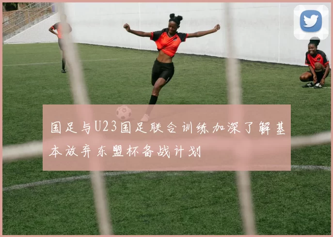 国足与U23国足联合训练加深了解基本放弃东盟杯备战计划