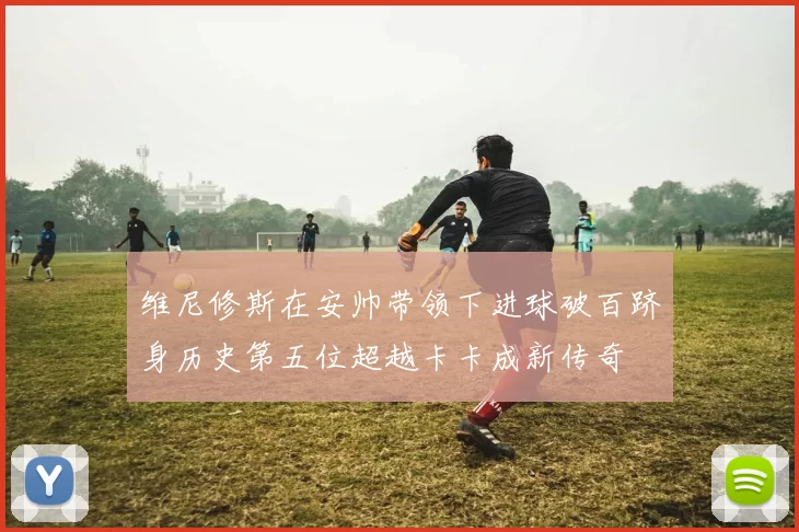 维尼修斯在安帅带领下进球破百跻身历史第五位超越卡卡成新传奇