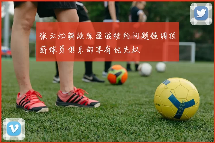 张云松解读陈盈骏续约问题强调顶薪球员俱乐部享有优先权