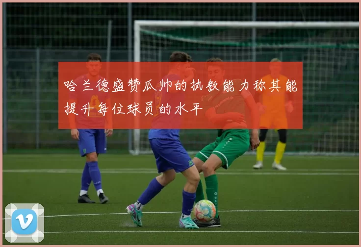 哈兰德盛赞瓜帅的执教能力称其能提升每位球员的水平