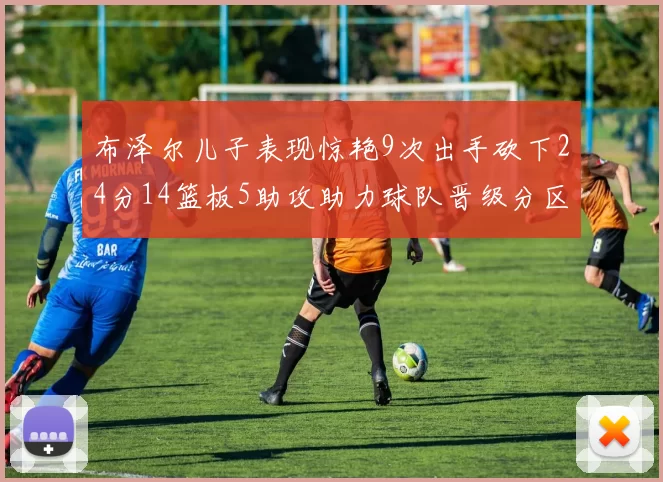 布泽尔儿子表现惊艳9次出手砍下24分14篮板5助攻助力球队晋级分区决赛