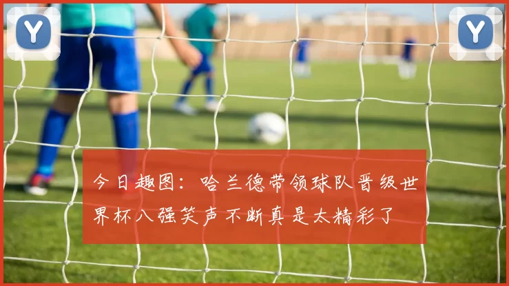 今日趣图：哈兰德带领球队晋级世界杯八强笑声不断真是太精彩了