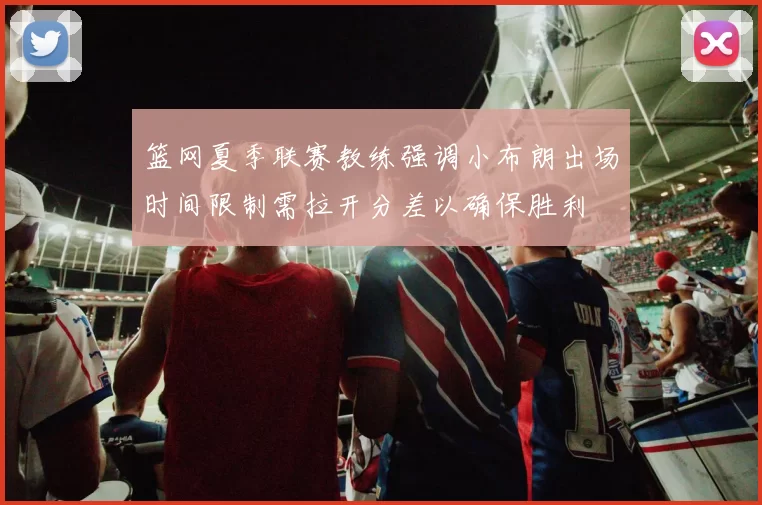 篮网夏季联赛教练强调小布朗出场时间限制需拉开分差以确保胜利