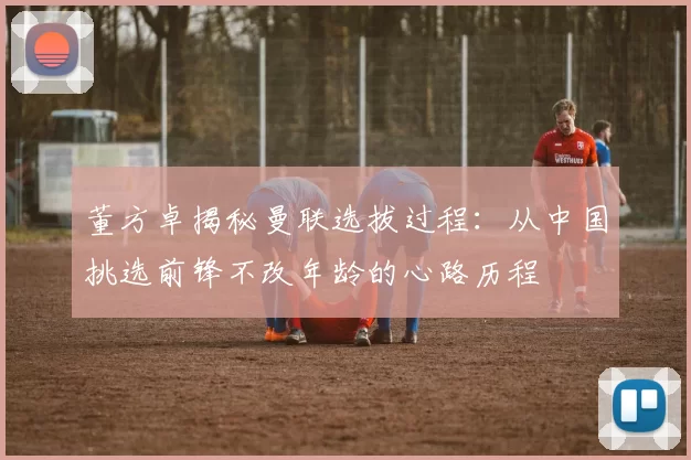 董方卓揭秘曼联选拔过程：从中国挑选前锋不改年龄的心路历程