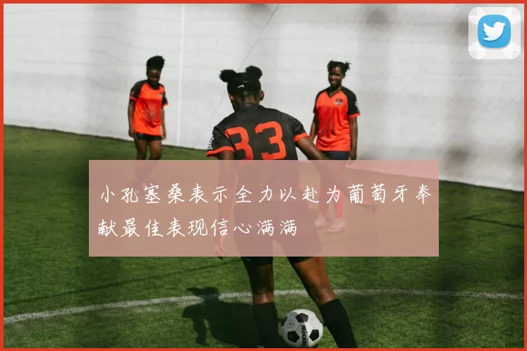 小孔塞桑表示全力以赴为葡萄牙奉献最佳表现信心满满