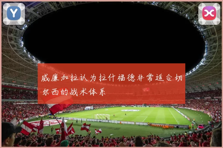 威廉加拉认为拉什福德非常适合切尔西的战术体系