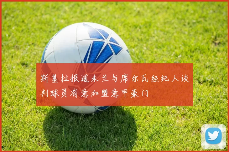 斯基拉报道米兰与席尔瓦经纪人谈判球员有意加盟意甲豪门
