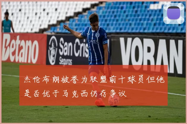 杰伦布朗被誉为联盟前十球员但他是否优于马克西仍存争议