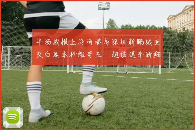 半场战报上海海港与深圳新鹏城互交白卷本科维奇王燊超伤退李新翔错失良机