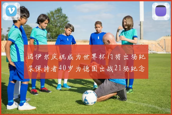 诺伊尔庆祝成为世界杯门将出场纪录保持者40岁为德国出战21场纪念照曝光
