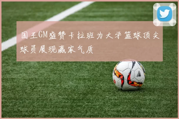 国王GM盛赞卡拉班为大学篮球顶尖球员展现赢家气质