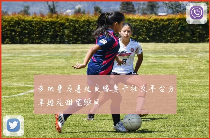 多纳鲁马喜结良缘妻子社交平台分享婚礼甜蜜瞬间