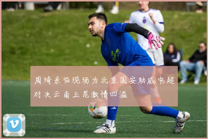 周琦亲临现场为北京国安助威中超对决云南玉昆激情四溢